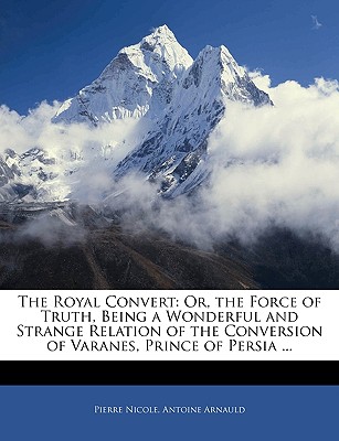 The Royal Convert Or, the Force of Truth, Being a Wonderful and Strange Relation of the Conversion of Varanes, Prince of Persia Antoine Arnauld